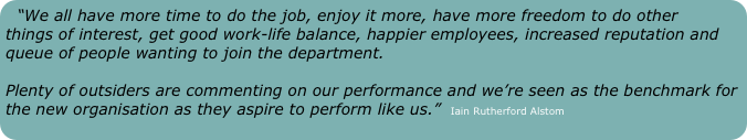“We all have more time to do the job, enjoy it more, have more freedom to do other things of interest, get good work-life balance, happier employees, increased reputation and queue of people wanting to join the department.  

Plenty of outsiders are commenting on our performance and we’re seen as the benchmark for the new organisation as they aspire to perform like us.”  Iain Rutherford Alstom